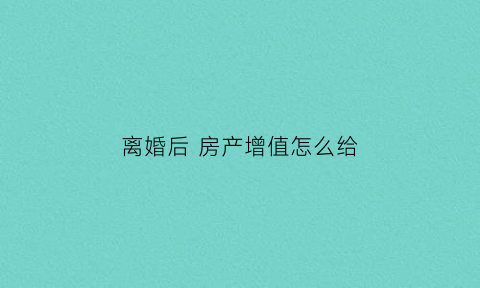 离婚后房产增值怎么给(离婚房子增值)